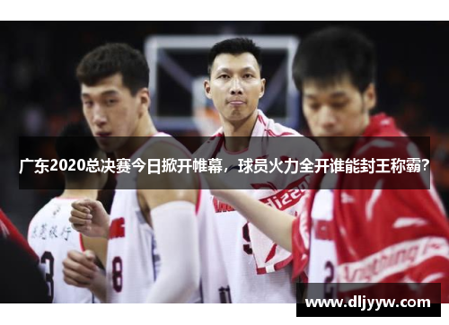 广东2020总决赛今日掀开帷幕，球员火力全开谁能封王称霸？