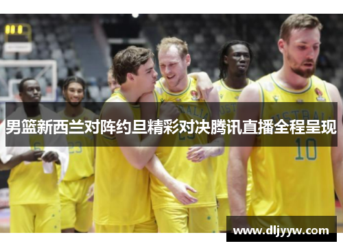 男篮新西兰对阵约旦精彩对决腾讯直播全程呈现